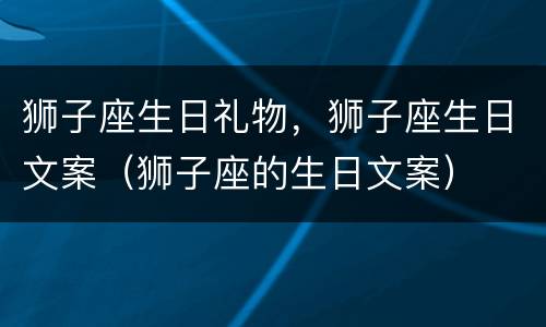 狮子座生日礼物，狮子座生日文案（狮子座的生日文案）