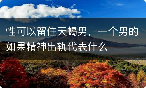 性可以留住天蝎男，一个男的如果精神出轨代表什么