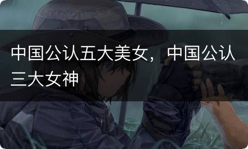 中国公认五大美女，中国公认三大女神