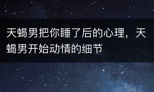 天蝎男把你睡了后的心理，天蝎男开始动情的细节
