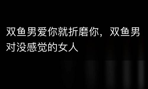 双鱼男爱你就折磨你，双鱼男对没感觉的女人