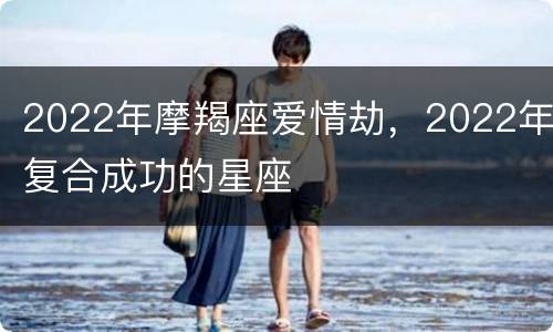 2022年摩羯座爱情劫，2022年复合成功的星座