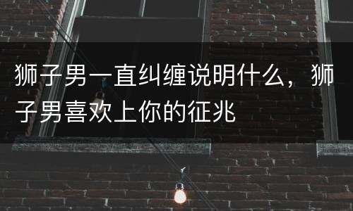狮子男一直纠缠说明什么，狮子男喜欢上你的征兆