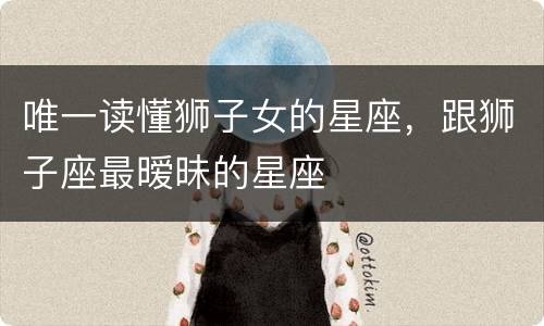 唯一读懂狮子女的星座，跟狮子座最暧昧的星座