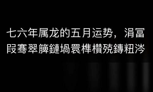 七六年属龙的五月运势，涓冨叚骞翠簲鏈堝睘榫欑殑鏄粈涔堝懡