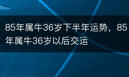 85年属牛36岁下半年运势，85年属牛36岁以后交运