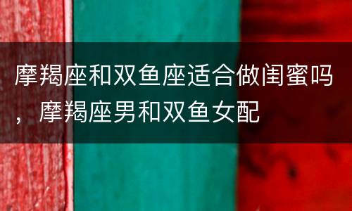 摩羯座和双鱼座适合做闺蜜吗，摩羯座男和双鱼女配