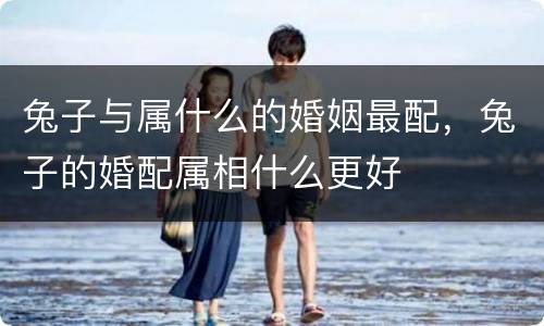 兔子与属什么的婚姻最配，兔子的婚配属相什么更好