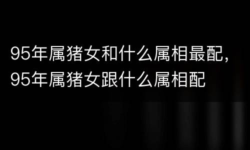 95年属猪女和什么属相最配，95年属猪女跟什么属相配