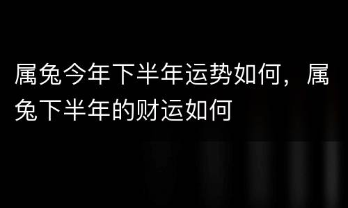 属兔今年下半年运势如何，属兔下半年的财运如何