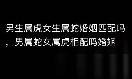 男生属虎女生属蛇婚姻匹配吗，男属蛇女属虎相配吗婚姻