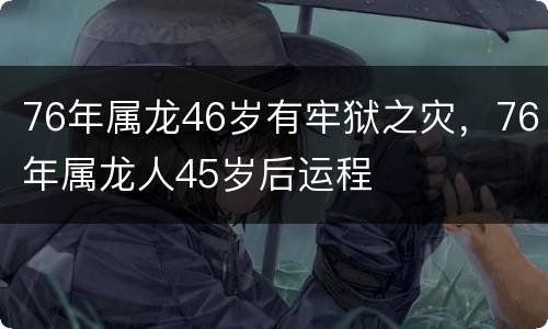 76年属龙46岁有牢狱之灾，76年属龙人45岁后运程