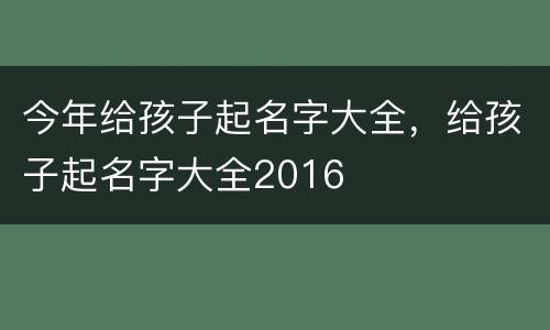 今年给孩子起名字大全，给孩子起名字大全2016