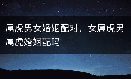 属虎男女婚姻配对，女属虎男属虎婚姻配吗
