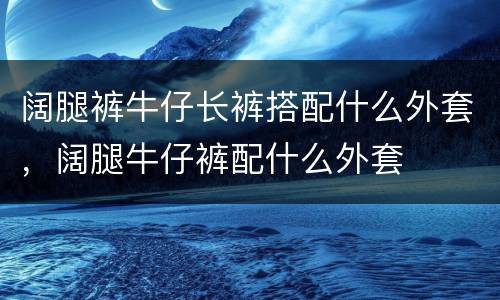 阔腿裤牛仔长裤搭配什么外套，阔腿牛仔裤配什么外套