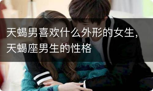 天蝎男喜欢什么外形的女生，天蝎座男生的性格