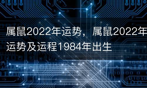 属鼠2022年运势，属鼠2022年运势及运程1984年出生