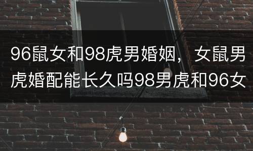 96鼠女和98虎男婚姻，女鼠男虎婚配能长久吗98男虎和96女鼠