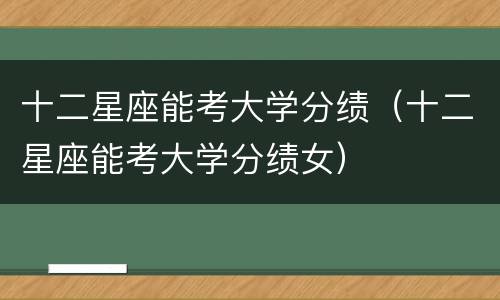 十二星座能考大学分绩（十二星座能考大学分绩女）