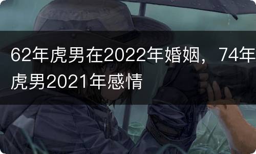 62年虎男在2022年婚姻，74年虎男2021年感情