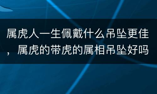 属虎人一生佩戴什么吊坠更佳，属虎的带虎的属相吊坠好吗