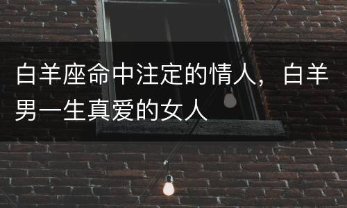白羊座命中注定的情人，白羊男一生真爱的女人