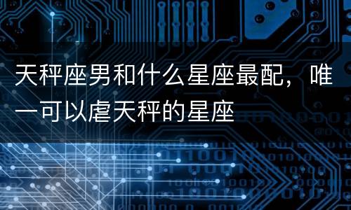 天秤座男和什么星座最配，唯一可以虐天秤的星座