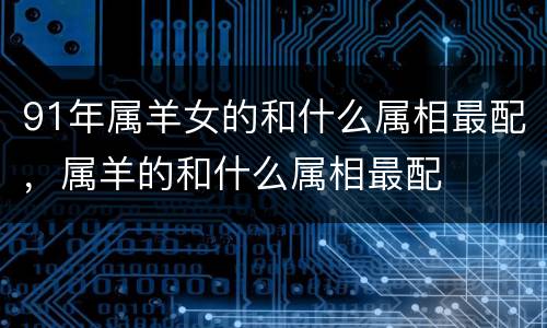 91年属羊女的和什么属相最配，属羊的和什么属相最配