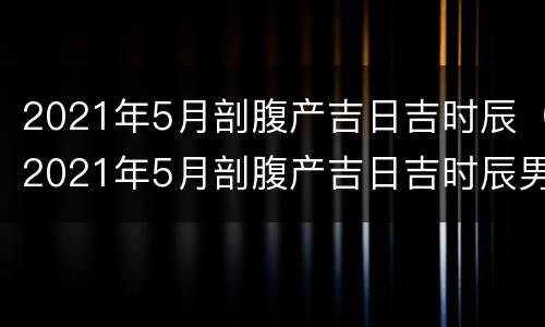 2021年5月剖腹产吉日吉时辰（2021年5月剖腹产吉日吉时辰男孩）