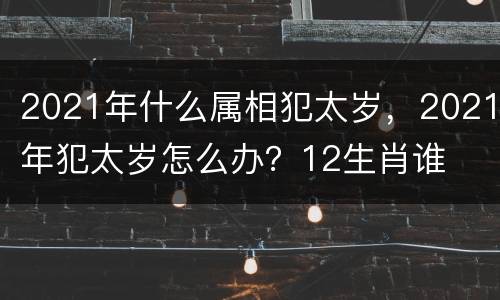 2021年什么属相犯太岁，2021年犯太岁怎么办？12生肖谁