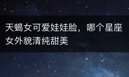 天蝎女可爱娃娃脸，哪个星座女外貌清纯甜美