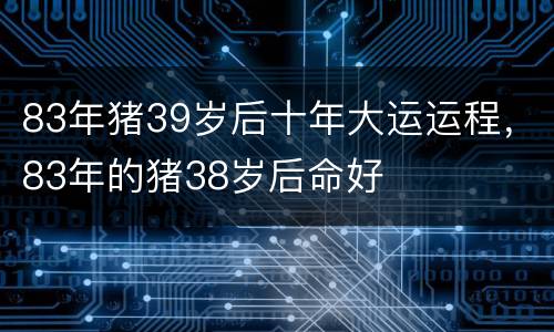 83年猪39岁后十年大运运程，83年的猪38岁后命好