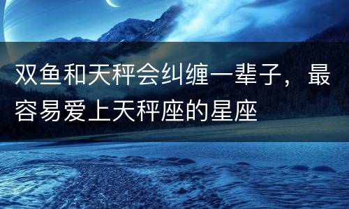 双鱼和天秤会纠缠一辈子，最容易爱上天秤座的星座