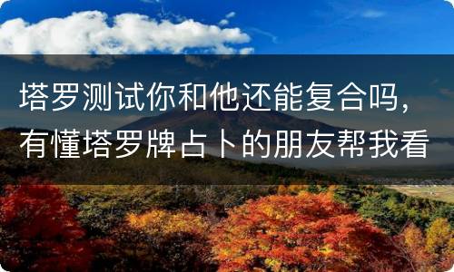 塔罗测试你和他还能复合吗，有懂塔罗牌占卜的朋友帮我看看我们还能复合吗？