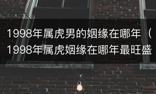 1998年属虎男的姻缘在哪年（1998年属虎姻缘在哪年最旺盛）