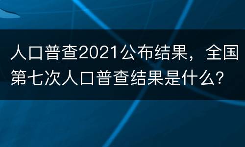 人口普查2021公布结果，全国第七次人口普查结果是什么？
