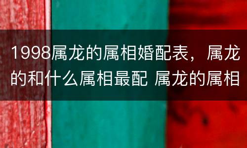 1998属龙的属相婚配表，属龙的和什么属相最配 属龙的属相婚配表