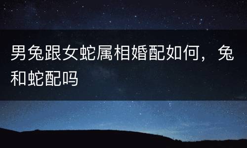 男兔跟女蛇属相婚配如何，兔和蛇配吗