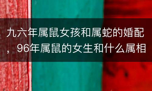 九六年属鼠女孩和属蛇的婚配，96年属鼠的女生和什么属相最配，怎样找到合