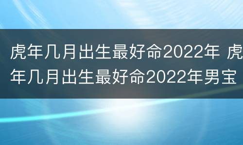 虎年几月出生最好命2022年 虎年几月出生最好命2022年男宝宝