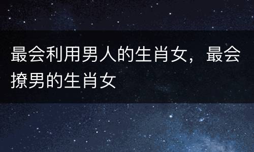 最会利用男人的生肖女，最会撩男的生肖女