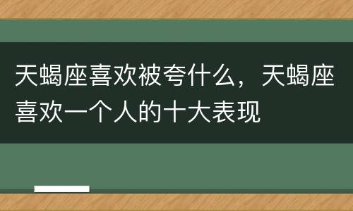 天蝎座喜欢被夸什么，天蝎座喜欢一个人的十大表现
