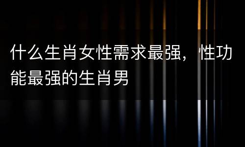 什么生肖女性需求最强，性功能最强的生肖男