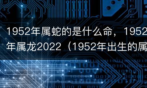 1952年属蛇的是什么命，1952年属龙2022（1952年出生的属龙人是什么命）