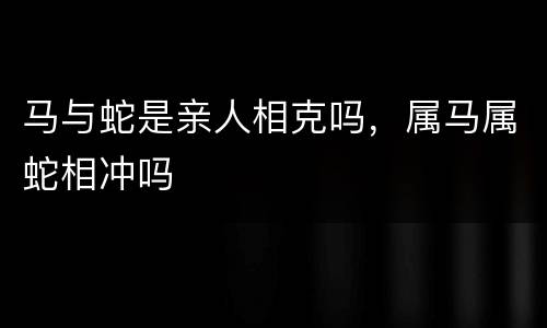 马与蛇是亲人相克吗，属马属蛇相冲吗