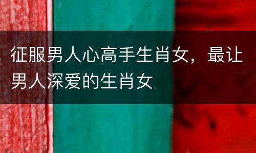 征服男人心高手生肖女，最让男人深爱的生肖女