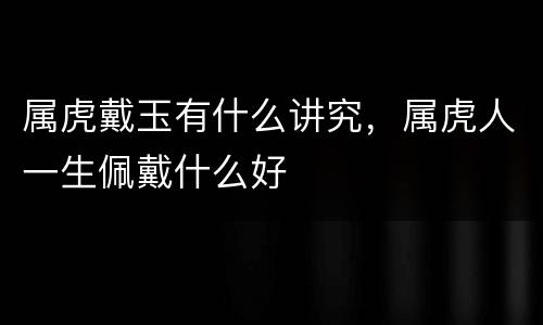 属虎戴玉有什么讲究，属虎人一生佩戴什么好