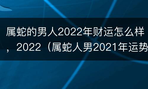 属蛇的男人2022年财运怎么样，2022（属蛇人男2021年运势）