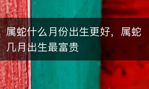属蛇什么月份出生更好，属蛇几月出生最富贵