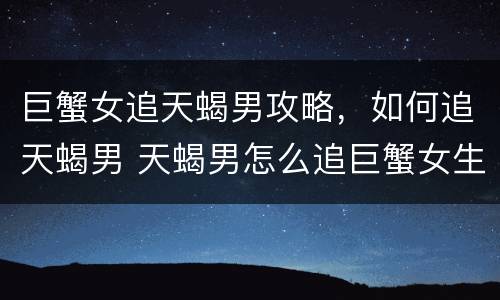 巨蟹女追天蝎男攻略，如何追天蝎男 天蝎男怎么追巨蟹女生